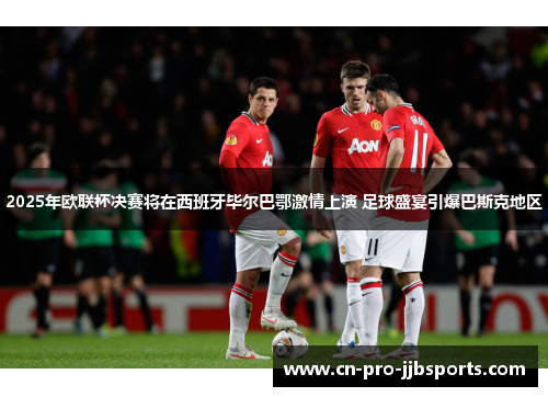 2025年欧联杯决赛将在西班牙毕尔巴鄂激情上演 足球盛宴引爆巴斯克地区