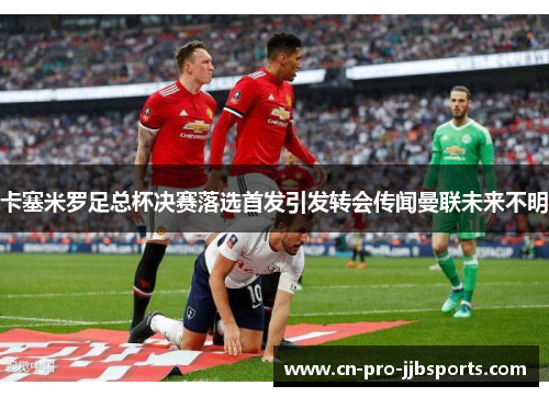 卡塞米罗足总杯决赛落选首发引发转会传闻曼联未来不明