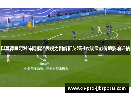 以莫德里奇对阵阿根廷表现为例解析英超进攻端贡献价值影响评估 以莫德里奇对阵阿根廷表现为例解析英超进攻端贡献价值影响评估